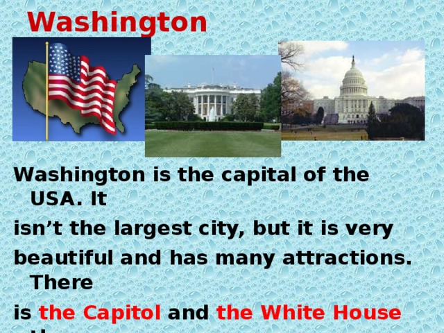 Washington Washington is the capital of the USA. It isn’t the largest city, but it is very beautiful and has many attractions. There is the Capitol and the White House there. In the Capitol the Congress works and in the White House the President lives.