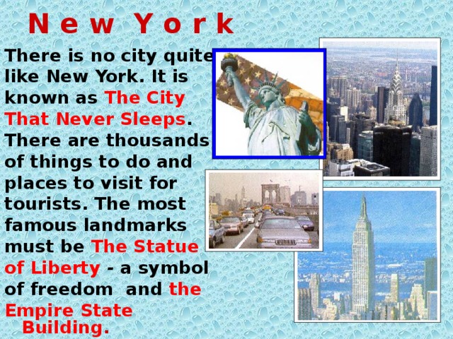 N e w Y o r k There is no city quite like New York. It is known as The City That Never Sleeps . There are thousands of things to do and places to visit for tourists. The most famous landmarks must be The Statue of Liberty  - a symbol of freedom and the Empire State Building .