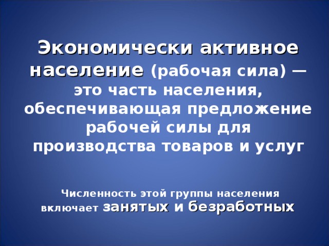 Экономически активное население  (рабочая сила) — это часть населения, обеспечивающая предложение рабочей силы для производства товаров и услуг  Численность этой группы населения включает з анятых и  безработных