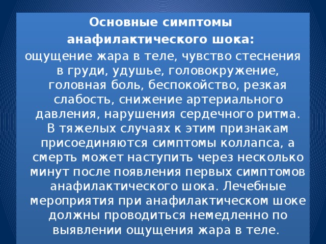 Основные симптомы анафилактического шока: ощущение жара в теле, чувство стеснения в груди, удушье, головокружение, головная боль, беспокойство, резкая слабость, снижение артериального давления, нарушения сердечного ритма. В тяжелых случаях к этим признакам присоединяются симптомы коллапса, а смерть может наступить через несколько минут после появления первых симптомов анафилактического шока. Лечебные мероприятия при анафилактическом шоке должны проводиться немедленно по выявлении ощущения жара в теле.