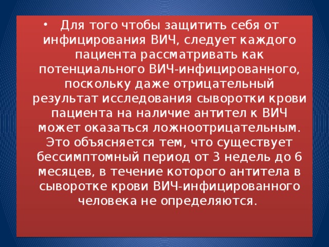 Для того чтобы защитить себя от инфицирования ВИЧ, следует каждого пациента рассматривать как потенциального ВИЧ-инфицированного, поскольку даже отрицательный результат исследования сыворотки крови пациента на наличие антител к ВИЧ может оказаться ложноотрицательным. Это объясняется тем, что существует бессимптомный период от 3 недель до 6 месяцев, в течение которого антитела в сыворотке крови ВИЧ-инфицированного человека не определяются.