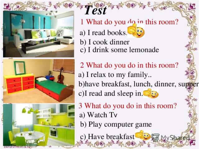 Test 1 What do you do in this room? a) I read books . b) I cook dinner c) I drink some lemonade 2 What do you do in this room? a) I relax to my family.. b)have breakfast, lunch, dinner, supper . c)I read and sleep in. 3 What do you do in this room? a) Watch T V b) Play computer game c) Have breakfast