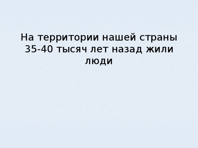 На территории нашей страны 35-40 тысяч лет назад жили люди