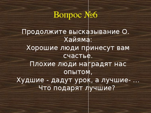 Вопрос №6 Продолжите высказывание О. Хайяма:  Хорошие люди принесут вам счастье.  Плохие люди наградят нас опытом,  Худшие - дадут урок, а лучшие- …  Что подарят лучшие? 