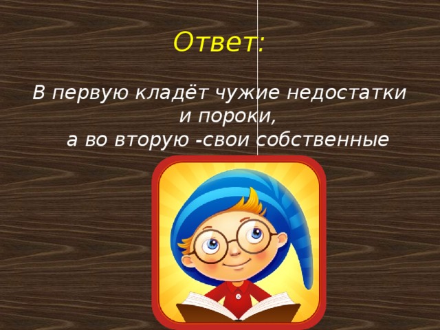 Ответ: В первую кладёт чужие недостатки и пороки,  а во вторую -свои собственные грехи.