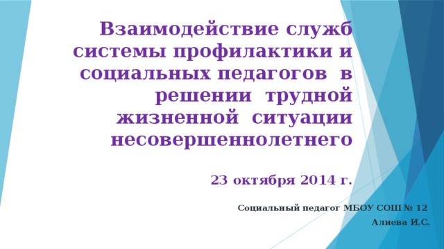 Взаимодействие служб системы профилактики и социальных педагогов в решении трудной жизненной ситуации несовершеннолетнего   23 октября 2014 г.   Социальный педагог МБОУ СОШ № 12 Алиева И.С.