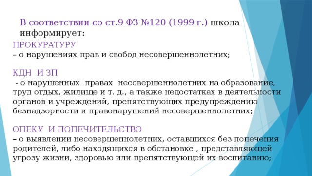 В соответствии со ст.9 ФЗ №120 (1999 г.) школа информирует:   ПРОКУРАТУРУ – о нарушениях прав и свобод несовершеннолетних; КДН И ЗП  - о нарушенных правах несовершеннолетних на образование, труд отдых, жилище и т. д., а также недостатках в деятельности органов и учреждений, препятствующих предупреждению безнадзорности и правонарушений несовершеннолетних; ОПЕКУ И ПОПЕЧИТЕЛЬСТВО – о выявлении несовершеннолетних, оставшихся без попечения родителей, либо находящихся в обстановке , представляющей угрозу жизни, здоровью или препятствующей их воспитанию;