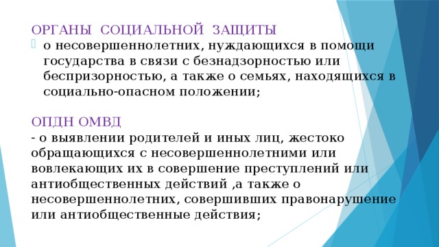 ОРГАНЫ СОЦИАЛЬНОЙ ЗАЩИТЫ о несовершеннолетних, нуждающихся в помощи государства в связи с безнадзорностью или беспризорностью, а также о семьях, находящихся в социально-опасном положении; ОПДН ОМВД - о выявлении родителей и иных лиц, жестоко обращающихся с несовершеннолетними или вовлекающих их в совершение преступлений или антиобщественных действий ,а также о несовершеннолетних, совершивших правонарушение или антиобщественные действия;