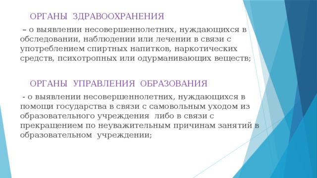 ОРГАНЫ ЗДРАВООХРАНЕНИЯ  – о выявлении несовершеннолетних, нуждающихся в обследовании, наблюдении или лечении в связи с употреблением спиртных напитков, наркотических средств, психотропных или одурманивающих веществ;  ОРГАНЫ УПРАВЛЕНИЯ ОБРАЗОВАНИЯ  - о выявлении несовершеннолетних, нуждающихся в помощи государства в связи с самовольным уходом из образовательного учреждения либо в связи с прекращением по неуважительным причинам занятий в образовательном учреждении;