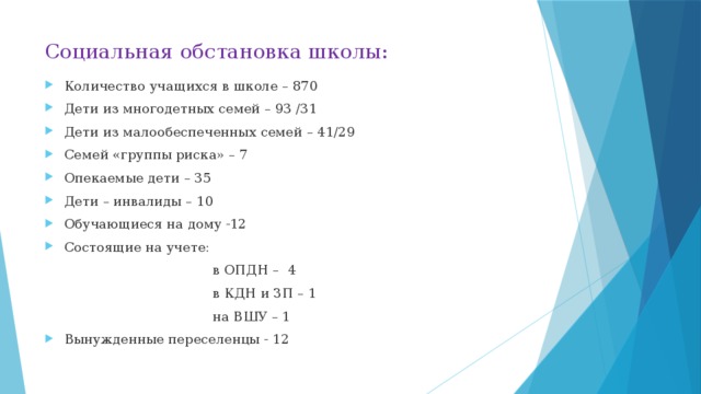 Социальная обстановка школы: Количество учащихся в школе – 870 Дети из многодетных семей – 93 /31 Дети из малообеспеченных семей – 41/29 Семей «группы риска» – 7 Опекаемые дети – 35 Дети – инвалиды – 10 Обучающиеся на дому -12 Состоящие на учете:  в ОПДН – 4  в КДН и ЗП – 1  на ВШУ – 1