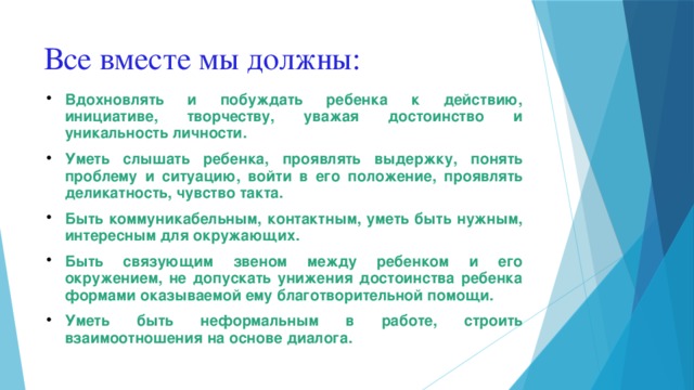 Все вместе мы должны: Вдохновлять и побуждать ребенка к действию, инициативе, творчеству, уважая достоинство и уникальность личности. Уметь слышать ребенка, проявлять выдержку, понять проблему и ситуацию, войти в его положение, проявлять деликатность, чувство такта. Быть коммуникабельным, контактным, уметь быть нужным, интересным для окружающих. Быть связующим звеном между ребенком и его окружением, не допускать унижения достоинства ребенка формами оказываемой ему благотворительной помощи. Уметь быть неформальным в работе, строить взаимоотношения на основе диалога.