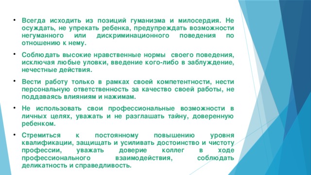 Всегда исходить из позиций гуманизма и милосердия. Не осуждать, не упрекать ребенка, предупреждать возможности негуманного или дискриминационного поведения по отношению к нему. Соблюдать высокие нравственные нормы своего поведения, исключая любые уловки, введение кого-либо в заблуждение, нечестные действия. Вести работу только в рамках своей компетентности, нести персональную ответственность за качество своей работы, не поддаваясь влияниям и нажимам. Не использовать свои профессиональные возможности в личных целях, уважать и не разглашать тайну, доверенную ребенком. Стремиться к постоянному повышению уровня квалификации, защищать и усиливать достоинство и чистоту профессии, уважать доверие коллег в ходе профессионального взаимодействия, соблюдать деликатность и справедливость .