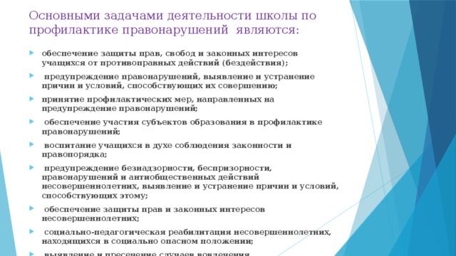 Основными задачами деятельности школы по профилактике правонарушений являются: обеспечение защиты прав, свобод и законных интересов учащихся от противоправных действий (бездействия);  предупреждение правонарушений, выявление и устранение причин и условий, способствующих их совершению; принятие профилактических мер, направленных на предупреждение правонарушений;  обеспечение участия субъектов образования в профилактике правонарушений;  воспитание учащихся в духе соблюдения законности и правопорядка;  предупреждение безнадзорности, беспризорности, правонарушений и антиобщественных действий несовершеннолетних, выявление и устранение причин и условий, способствующих этому;  обеспечение защиты прав и законных интересов несовершеннолетних;  социально-педагогическая реабилитация несовершеннолетних, находящихся в социально опасном положении;  выявление и пресечение случаев вовлечения несовершеннолетних в совершение преступлений и антиобщественных действий.