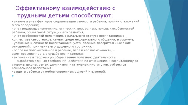 Эффективному взаимодействию с трудными детьми способствуют:   Эффективному взаимодействию с трудными детьми способствуют:   - учет  - знание и учет факторов социализации личности ребенка, причин отклонений в его поведении;  - учет индивидуально-психологических, возрастных, половых особенностей ребенка, социальной ситуации его развития;  - учет особенностей положения, социального статуса воспитанника в коллективе сверстников, семье, среде неформального общения, в социуме;  - уважение к личности воспитанника, установление доверительных с ним отношений, понимание его душевного состояния;  - опора на положительное в ребенке, вера в его возможности, - заинтересованность в судьбе воспитанника;  - включение в творческую общественно полезную деятельность;  - выработка единых требований, действий по отношению к воспитаннику со стороны школы, семьи, других воспитательных институтов, субъектов социального воспитания;  - защита ребенка от неблагоприятных условий и влияний.  