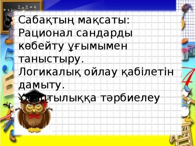 Сабақтың мақсаты:  Рационал сандарды көбейту ұғымымен таныстыру.  Логикалық ойлау қабілетін дамыту.  Ұқыптылыққа тәрбиелеу Сабақтың мақсаты:  Рационал сандарды көбейту ұғымымен таныстыру.  Логикалық ойлау қабілетін дамыту.  Ұқыптылыққа тәрбиелеу