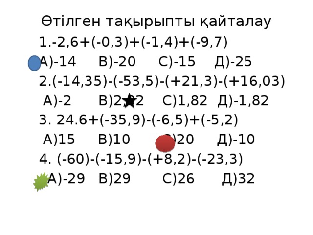 Өтілген тақырыпты қайталау    1.-2,6+(-0,3)+(-1,4)+(-9,7)  А)-14 В)-20 С)-15 Д)-25  2.(-14,35)-(-53,5)-(+21,3)-(+16,03)  А)-2 В)2,82 С)1,82 Д)-1,82  3. 24.6+(-35,9)-(-6,5)+(-5,2)  А)15 В)10 С)20 Д)-10  4. (-60)-(-15,9)-(+8,2)-(-23,3)  А)-29 В)29 С)26 Д)32