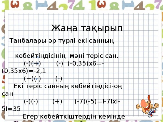 Жаңа тақырып  Жаңа тақырып  Таңбалары әр түрлі екі санның көбейтіндісінің мәні теріс сан.  (-)х(+) (-) (-0,35)х6=-(0,35х6)=-2,1  (+)х(-) (-)  Екі теріс санның көбейтіндісі-оң сан  (-)х(-) (+) (-7)х(-5)=I-7IxI-5I=35  Егер көбейткіштердің кемінде біреуі нөлге тең болса, онда көбейтінді де нөлге тең болады. Мысалы: (-8,9)х0=0  Таңбалары әр түрлі екі санның көбейтіндісінің мәні теріс сан.  (-)(+)  (-) (-0,35)х6=-(0,35х6)=-2,1  (+)(-) (-)  Екі теріс санның көбейтіндісі-оң сан  (-)(-) (+) (-7)(-5)=I-7IxI-5I=35  Егер көбейткіштердің кемінде біреуі нөлге тең болса, онда көбейтінді де нөлге тең болады. Мысалы: (-8,9)х0=0