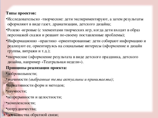 Типы проектов: Исследовательско -творческие: дети экспериментируют, а затем результаты оформляют в виде газет, драматизации, детского дизайна; Ролево -игровые (с элементами творческих игр, когда дети входят в образ персонажей сказки и решают по-своему поставленные проблемы); Информационно –практико -ориентированные: дети собирают информацию и реализуют ее, ориентируясь на социальные интересы (оформление и дизайн группы, витражи и т.д.); творческие (оформление результата в виде детского праздника, детского дизайна, например «Театральная неделя»). Принципы реализации проекта: