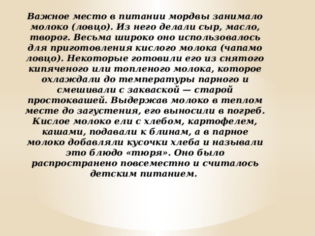 Важное место в питании мордвы занимало молоко (ловцо). Из него делали сыр, масло, творог. Весьма широко оно использовалось для приготовления кислого молока (чапамо ловцо). Некоторые готовили его из снятого кипяченого или топленого молока, которое охлаждали до температуры парного и смешивали с закваской — старой простоквашей. Выдержав молоко в теплом месте до загустения, его выносили в погреб. Кислое молоко ели с хлебом, картофелем, кашами, подавали к блинам, а в парное молоко добавляли кусочки хлеба и называли это блюдо «тюря». Оно было распространено повсеместно и считалось детским питанием.