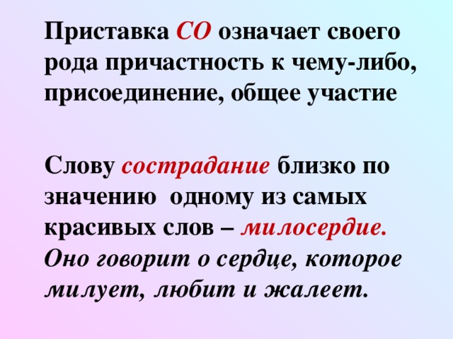 Приставка СО  означает своего рода причастность к чему-либо, присоединение, общее участие   Слову сострадание  близко по значению одному из самых красивых слов – милосердие. Оно говорит о сердце, которое милует, любит и жалеет.