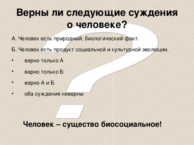 Верны ли следующие суждения о человеке? А. Человек есть природный, биологический факт. Б. Человек есть продукт социальной и культурной эволюции. верно только А верно только Б верно А и Б оба суждения неверны Человек – существо биосоциальное!