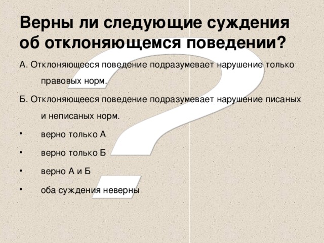 Верны ли следующие суждения об отклоняющемся поведении? А. Отклоняющееся поведение подразумевает нарушение только правовых норм. Б. Отклоняющееся поведение подразумевает нарушение писаных и неписаных норм.