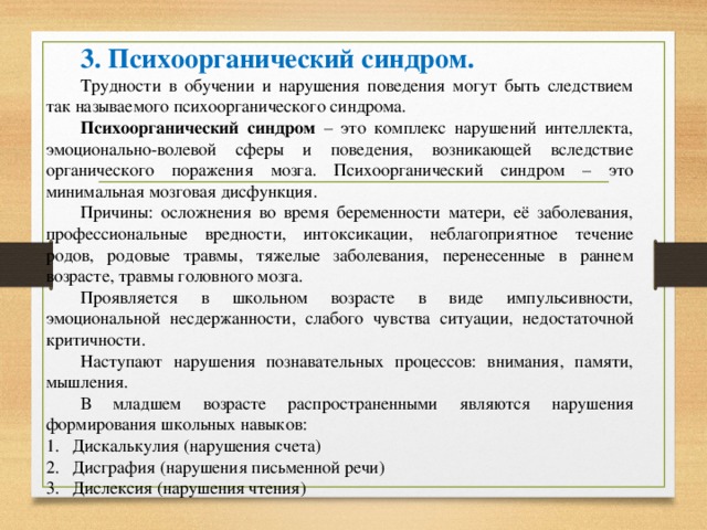 3. Психоорганический синдром. Трудности в обучении и нарушения поведения могут быть следствием так называемого психоорганического синдрома. Психоорганический синдром – это комплекс нарушений интеллекта, эмоционально-волевой сферы и поведения, возникающей вследствие органического поражения мозга. Психоорганический синдром – это минимальная мозговая дисфункция. Причины: осложнения во время беременности матери, её заболевания, профессиональные вредности, интоксикации, неблагоприятное течение родов, родовые травмы, тяжелые заболевания, перенесенные в раннем возрасте, травмы головного мозга. Проявляется в школьном возрасте в виде импульсивности, эмоциональной несдержанности, слабого чувства ситуации, недостаточной критичности. Наступают нарушения познавательных процессов: внимания, памяти, мышления. В младшем возрасте распространенными являются нарушения формирования школьных навыков: