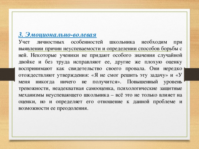 3. Эмоционально-волевая Учет личностных особенностей школьника необходим при выявлении причин неуспеваемости и определении способов борьбы с ней. Некоторые ученики не придают особого значения случайной двойке и без труда исправляют ее, другие же плохую оценку воспринимают как свидетельство своего провала. Они нередко отождествляют утверждения: «Я не смог решить эту задачу» и «У меня никогда ничего не получится». Повышенный уровень тревожности, неадекватная самооценка, психологические защитные механизмы неуспевающего школьника – всё это не только влияет на оценки, но и определяет его отношение к данной проблеме и возможности ее преодоления.