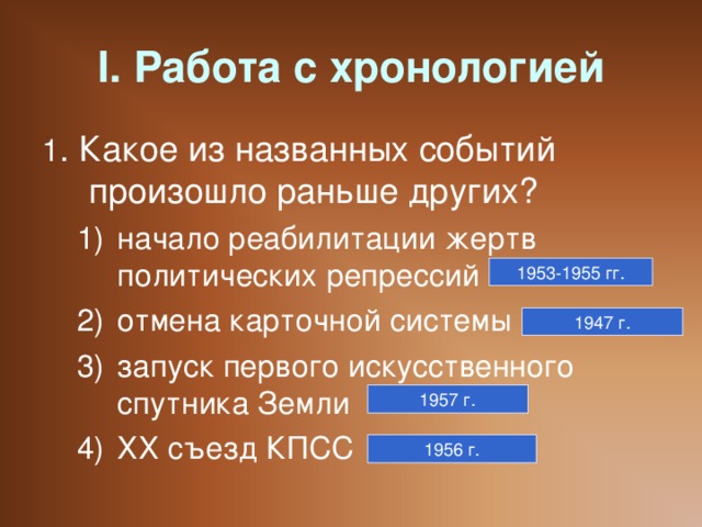 I. Работа с хронологией 1 . Какое из названных событий произошло раньше других? начало реабилитации жертв политических репрессий отмена карточной системы запуск первого искусственного спутника Земли ХХ съезд КПСС начало реабилитации жертв политических репрессий отмена карточной системы запуск первого искусственного спутника Земли ХХ съезд КПСС 1953-1955 гг. 1947 г. 1957 г. 1956 г.