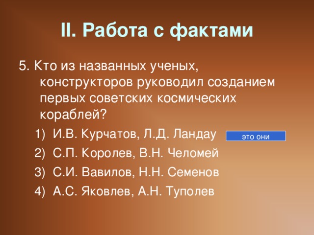 II. Работа с фактами 5. Кто из названных ученых, конструкторов руководил созданием первых советских космических кораблей? И.В. Курчатов, Л.Д. Ландау С.П. Королев, В.Н. Челомей С.И. Вавилов, Н.Н. Семенов А.С. Яковлев, А.Н. Туполев И.В. Курчатов, Л.Д. Ландау С.П. Королев, В.Н. Челомей С.И. Вавилов, Н.Н. Семенов А.С. Яковлев, А.Н. Туполев это они