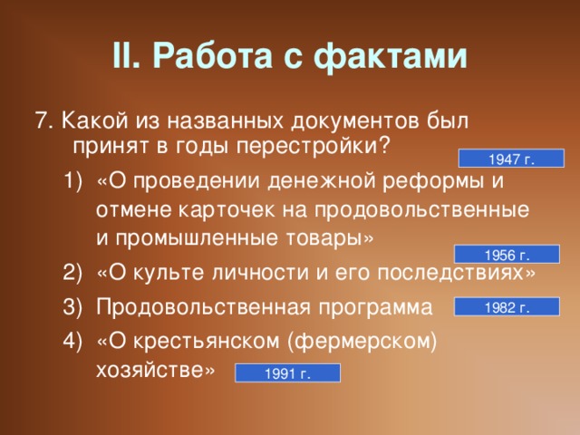 II. Работа с фактами 7. Какой из названных документов был принят в годы перестройки? «О проведении денежной реформы и отмене карточек на продовольственные и промышленные товары» «О культе личности и его последствиях» Продовольственная программа «О крестьянском (фермерском) хозяйстве» «О проведении денежной реформы и отмене карточек на продовольственные и промышленные товары» «О культе личности и его последствиях» Продовольственная программа «О крестьянском (фермерском) хозяйстве» 1947 г. 1956 г. 1982 г. 1991 г.