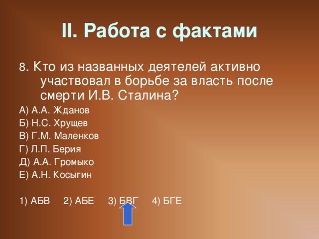 II. Работа с фактами 8 . Кто из названных деятелей активно участвовал в борьбе за власть после смерти И.В. Сталина? А) А.А. Жданов Б) Н.С. Хрущев В) Г.М. Маленков Г) Л.П. Берия Д) А.А. Громыко Е) А.Н. Косыгин 1) АБВ 2) АБЕ 3) БВГ 4) БГЕ