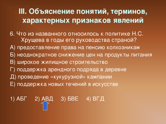 III. Объяснение понятий, терминов, характерных признаков явлений 6. Что из названного относилось к политике Н.С. Хрущева в годы его руководства страной? А) предоставление права на пенсию колхозникам Б) неоднократное снижение цен на продукты питания В) широкое жилищное строительство Г) поддержка арендного подряда в деревне Д) проведение «кукурузной» кампании Е) поддержка новых течений в искусстве 1) АБГ 2) АВД 3) БВЕ 4) ВГД