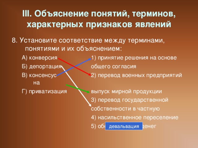 III. Объяснение понятий, терминов, характерных признаков явлений 8. Установите соответствие между терминами, понятиями и их объяснением: А) конверсия   1) принятие решения на основе Б) депортация   общего согласия В) консенсус   2) перевод военных предприятий на Г) приватизация   выпуск мирной продукции     3) перевод государственной     собственности в частную     4) насильственное переселение     5) обесценивание денег А) конверсия   1) принятие решения на основе Б) депортация   общего согласия В) консенсус   2) перевод военных предприятий на Г) приватизация   выпуск мирной продукции     3) перевод государственной     собственности в частную     4) насильственное переселение     5) обесценивание денег девальвация