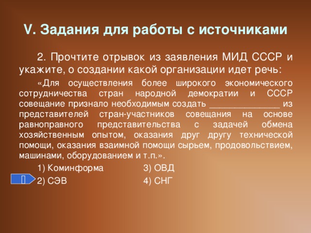 V. Задания для работы с источниками 2. Прочтите отрывок из заявления МИД СССР и укажите, о создании какой организации идет речь: «Для осуществления более широкого экономического сотрудничества стран народной демократии и СССР совещание признало необходимым создать ______________ из представителей стран-участников совещания на основе равноправного представительства с задачей обмена хозяйственным опытом, оказания друг другу технической помощи, оказания взаимной помощи сырьем, продовольствием, машинами, оборудованием и т.п.». 1) Коминформа   3) ОВД 2) СЭВ    4) СНГ 