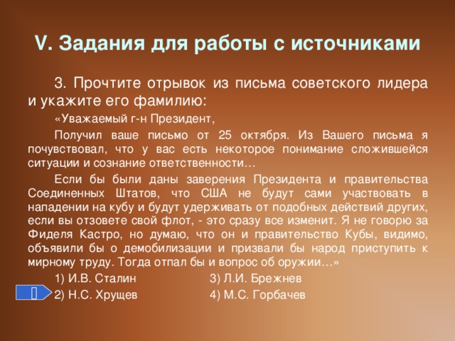 V. Задания для работы с источниками 3. Прочтите отрывок из письма советского лидера и укажите его фамилию: «Уважаемый г-н Президент, Получил ваше письмо от 25 октября. Из Вашего письма я почувствовал, что у вас есть некоторое понимание сложившейся ситуации и сознание ответственности… Если бы были даны заверения Президента и правительства Соединенных Штатов, что США не будут сами участвовать в нападении на кубу и будут удерживать от подобных действий других, если вы отзовете свой флот, - это сразу все изменит. Я не говорю за Фиделя Кастро, но думаю, что он и правительство Кубы, видимо, объявили бы о демобилизации и призвали бы народ приступить к мирному труду. Тогда отпал бы и вопрос об оружии…» 1) И.В. Сталин   3) Л.И. Брежнев 2) Н.С. Хрущев   4) М.С. Горбачев 