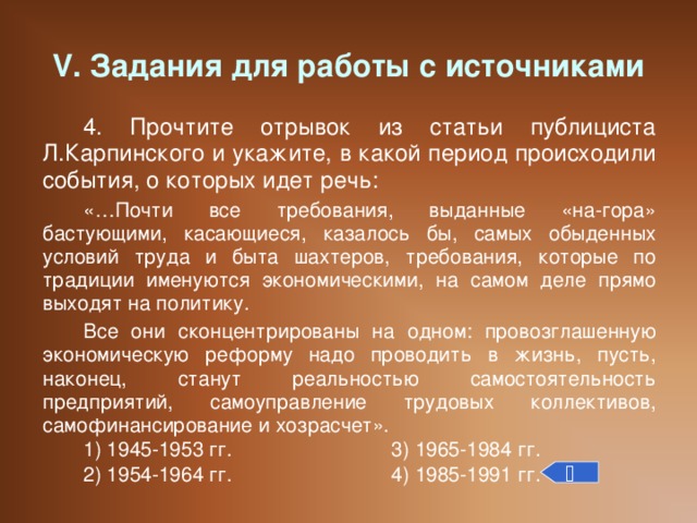 V. Задания для работы с источниками 4. Прочтите отрывок из статьи публициста Л.Карпинского и укажите, в какой период происходили события, о которых идет речь: «…Почти все требования, выданные «на-гора» бастующими, касающиеся, казалось бы, самых обыденных условий труда и быта шахтеров, требования, которые по традиции именуются экономическими, на самом деле прямо выходят на политику. Все они сконцентрированы на одном: провозглашенную экономическую реформу надо проводить в жизнь, пусть, наконец, станут реальностью самостоятельность предприятий, самоуправление трудовых коллективов, самофинансирование и хозрасчет». 1) 1945-1953 гг.    3) 1965-1984 гг. 2) 1954-1964 гг.    4) 1985-1991 гг. 