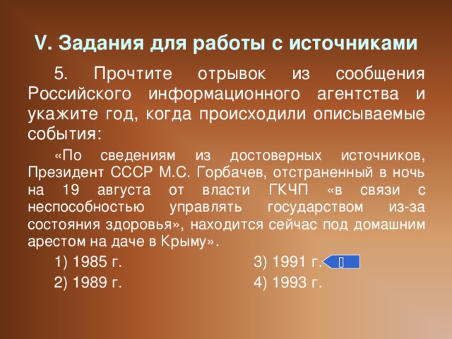 V. Задания для работы с источниками 5. Прочтите отрывок из сообщения Российского информационного агентства и укажите год, когда происходили описываемые события: «По сведениям из достоверных источников, Президент СССР М.С. Горбачев, отстраненный в ночь на 19 августа от власти ГКЧП «в связи с неспособностью управлять государством из-за состояния здоровья», находится сейчас под домашним арестом на даче в Крыму». 1) 1985 г.    3) 1991 г. 2) 1989 г.    4) 1993 г. 