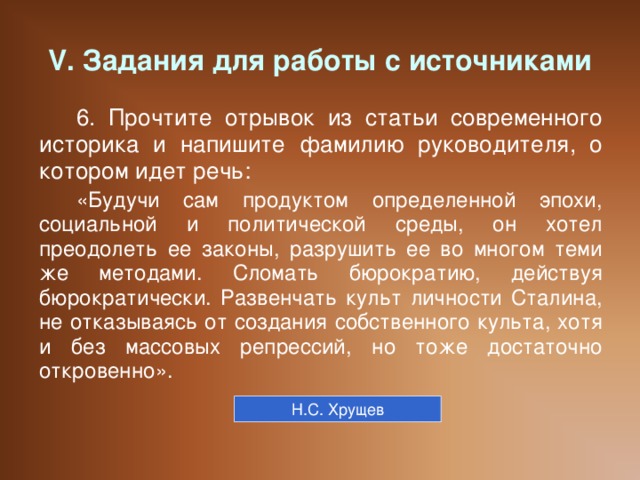 V. Задания для работы с источниками 6. Прочтите отрывок из статьи современного историка и напишите фамилию руководителя, о котором идет речь: «Будучи сам продуктом определенной эпохи, социальной и политической среды, он хотел преодолеть ее законы, разрушить ее во многом теми же методами. Сломать бюрократию, действуя бюрократически. Развенчать культ личности Сталина, не отказываясь от создания собственного культа, хотя и без массовых репрессий, но тоже достаточно откровенно». Н.С. Хрущев