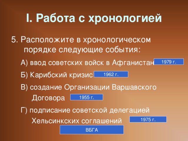 I. Работа с хронологией 5. Расположите в хронологическом порядке следующие события: А) ввод советских войск в Афганистан Б) Карибский кризис В) создание Организации Варшавского Договора Г) подписание советской делегацией Хельсинкских соглашений А) ввод советских войск в Афганистан Б) Карибский кризис В) создание Организации Варшавского Договора Г) подписание советской делегацией Хельсинкских соглашений 1979 г. 1962 г. 1955 г. 1975 г. ВБГА