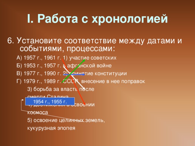 I. Работа с хронологией 6. Установите соответствие между датами и событиями, процессами: А) 1957 г., 1961 г.   1) участие советских Б) 1953 г., 1957 г.   в афганской войне В) 1977 г., 1990 г.   2) принятие конституции Г) 1979 г., 1989 г.   СССР, внесение в нее поправок     3) борьба за власть после     смерти Сталина     4) достижения в освоении     космоса     5) освоение целинных земель,     кукурузная эпопея А) 1957 г., 1961 г.   1) участие советских Б) 1953 г., 1957 г.   в афганской войне В) 1977 г., 1990 г.   2) принятие конституции Г) 1979 г., 1989 г.   СССР, внесение в нее поправок     3) борьба за власть после     смерти Сталина     4) достижения в освоении     космоса     5) освоение целинных земель,     кукурузная эпопея 1954 г., 1955 г.