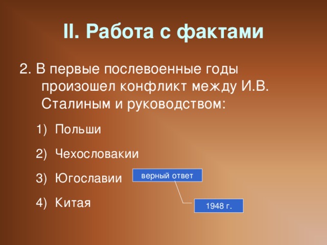 II. Работа с фактами 2. В первые послевоенные годы произошел конфликт между И.В. Сталиным и руководством: Польши Чехословакии Югославии Китая Польши Чехословакии Югославии Китая верный ответ 1948 г.