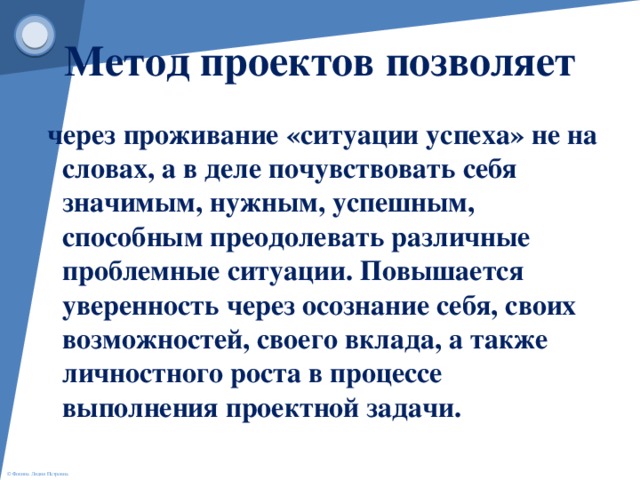 Метод проектов позволяет  через проживание «ситуации успеха» не на словах, а в деле почувствовать себя значимым, нужным, успешным, способным преодолевать различные проблемные ситуации. Повышается уверенность через осознание себя, своих возможностей, своего вклада, а также личностного роста в процессе выполнения проектной задачи.