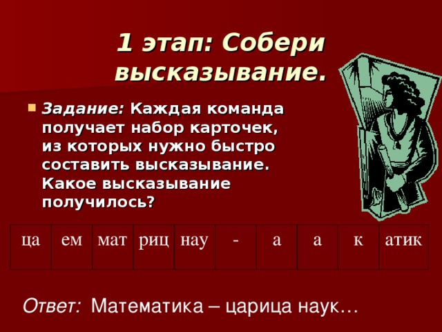 1 этап: Собери высказывание.   Задание: Каждая команда получает набор карточек, из которых нужно быстро составить высказывание.  Какое высказывание получилось? ца ем мат риц нау - а а к атик Ответ: Математика – царица наук…