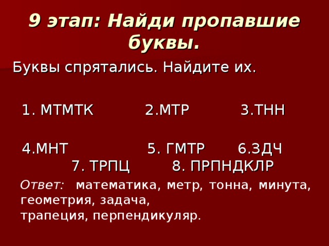 9 этап: Найди пропавшие буквы. Буквы спрятались. Найдите их.  1. МТМТК 2.МТР 3.ТНН  4.МНТ 5. ГМТР 6.ЗДЧ 7. ТРПЦ 8. ПРПНДКЛР Ответ: математика, метр, тонна, минута, геометрия, задача, трапеция, перпендикуляр.