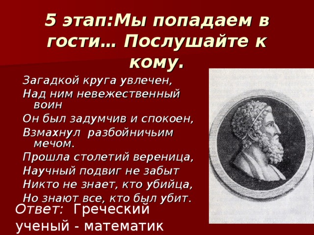 5 этап:Мы попадаем в гости… Послушайте к кому. Загадкой круга увлечен, Над ним невежественный воин Он был задумчив и спокоен, Взмахнул разбойничьим мечом. Прошла столетий вереница, Научный подвиг не забыт Никто не знает, кто убийца, Но знают все, кто был убит. Ответ: Греческий ученый - математик Архимед