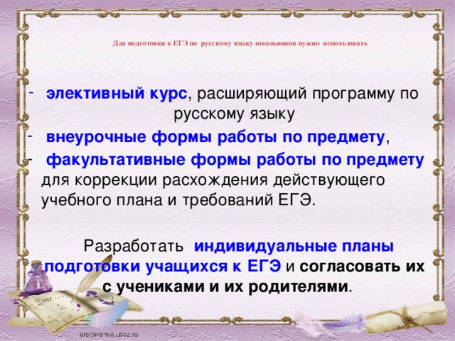 Для подготовки к ЕГЭ по русскому языку школьников нужно использовать   элективный курс , расширяющий программу по русскому языку  внеурочные формы работы по предмету ,  факультативные формы работы по предмету для коррекции расхождения действующего учебного плана и требований ЕГЭ.   Разработать индивидуальные планы подготовки учащихся к ЕГЭ и согласовать их с учениками и их родителями .