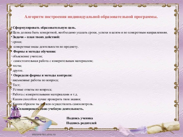 Алгоритм построения индивидуальной образовательной программы.   Сформулировать образовательную цель. Цель должна быть конкретной, необходимо указать сроки, успехи в целом и по конкретным направлениям. Задачи – план твоих действий: сроки;  конкретные виды деятельности по предмету.  Формы и методы обучения: объяснение учителя;  самостоятельная работа с измерительным материалом; тесты; другое.  Определи формы и методы контроля: письменные работы по вопроса; Тест; Устные ответы по вопроса; Работа с измерительными материалами и т.д. Каким способом лучше проверить твои знания; Каким образом ты должен осуществлять самоконтроль.  5. Спланировать свою учебную деятельность.