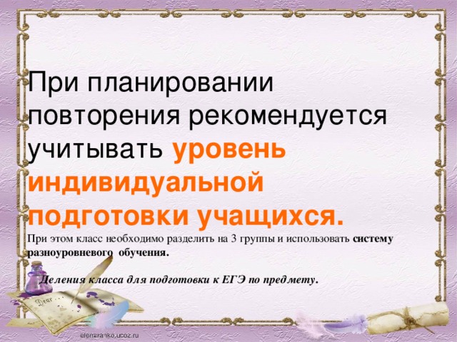 При планировании повторения рекомендуется учитывать уровень индивидуальной подготовки учащихся.  При этом класс необходимо разделить на 3 группы и использовать систему разноуровневого обучения.    Деления класса для подготовки к ЕГЭ по предмету .