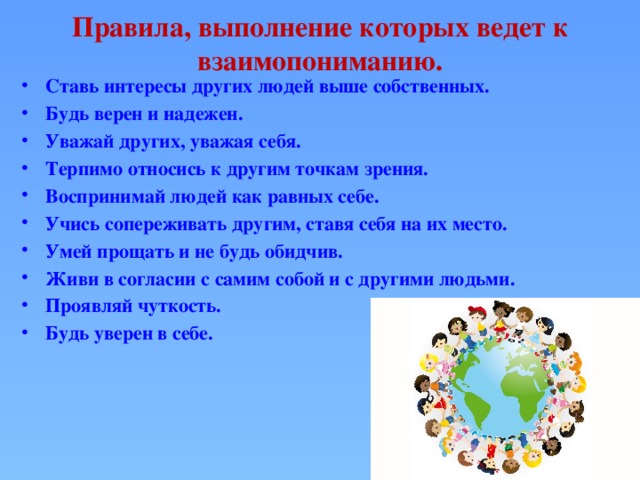 Правила, выполнение которых ведет к взаимопониманию.   Ставь интересы других людей выше собственных. Будь верен и надежен. Уважай других, уважая себя. Терпимо относись к другим точкам зрения. Воспринимай людей как равных себе. Учись сопереживать другим, ставя себя на их место. Умей прощать и не будь обидчив. Живи в согласии с самим собой и с другими людьми. Проявляй чуткость. Будь уверен в себе.  